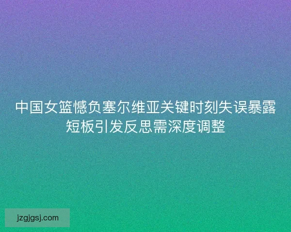 中国女篮憾负塞尔维亚关键时刻失误暴露短板引发反思需深度调整