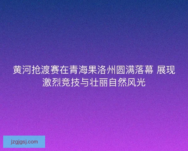 黄河抢渡赛在青海果洛州圆满落幕 展现激烈竞技与壮丽自然风光