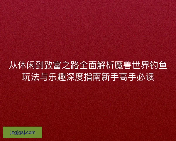 从休闲到致富之路全面解析魔兽世界钓鱼玩法与乐趣深度指南新手高手必读