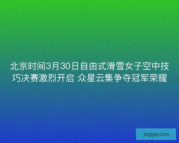 北京时间3月30日自由式滑雪女子空中技巧决赛激烈开启 众星云集争夺冠军荣耀