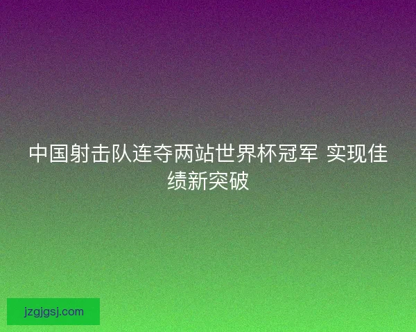 中国射击队连夺两站世界杯冠军 实现佳绩新突破